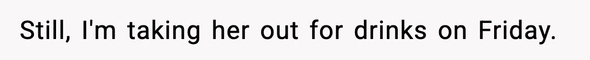 Still, I'm taking her out for drinks on Friday.