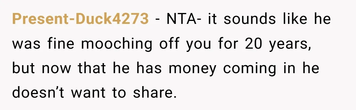 Present-Duck4273 − NTA- it sounds like he was fine mooching off you for 20 years, but now that he has money coming in he doesn’t want to share.