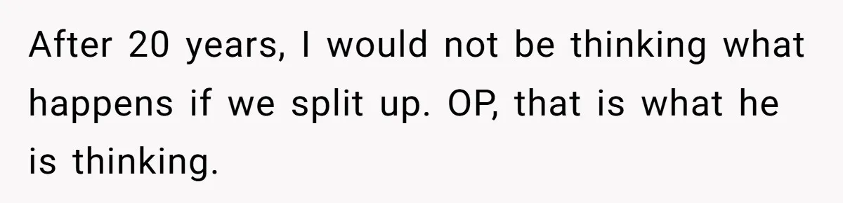 After 20 years, I would not be thinking what happens if we split up. OP, that is what he is thinking.