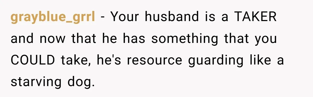 grayblue_grrl − Your husband is a TAKER and now that he has something that you COULD take, he's resource guarding like a starving dog.