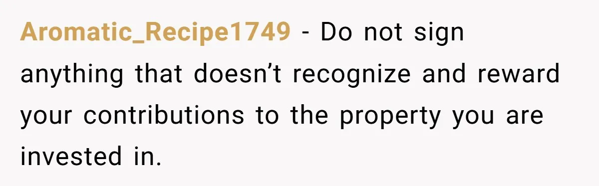 Aromatic_Recipe1749 − Do not sign anything that doesn’t recognize and reward your contributions to the property you are invested in.