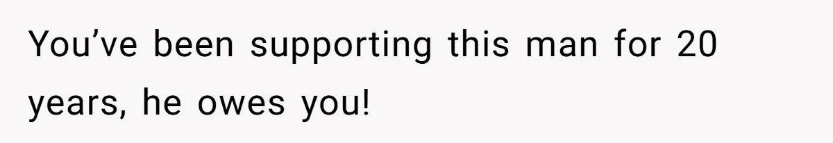 You’ve been supporting this man for 20 years, he owes you!