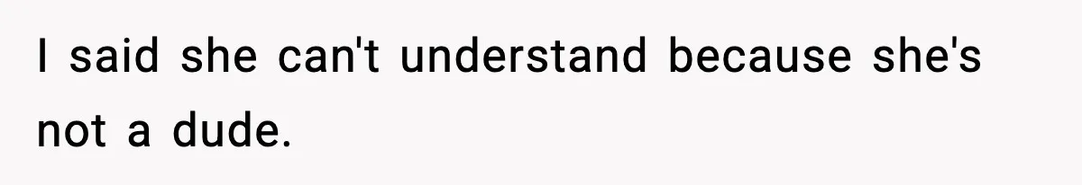 I said she can't understand because she's not a dude.