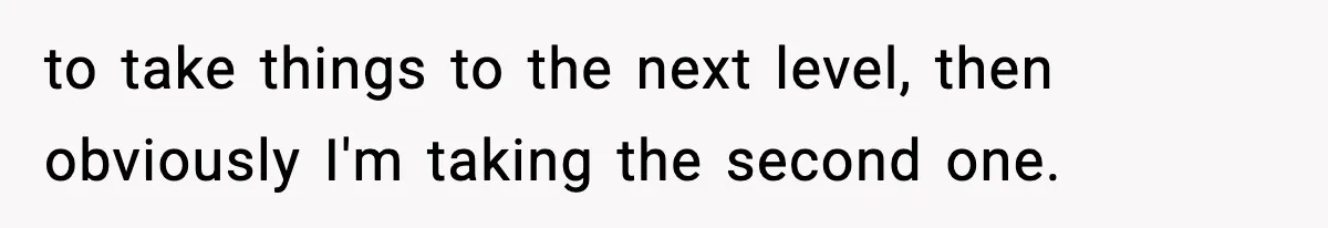 to take things to the next level, then obviously I'm taking the second one.