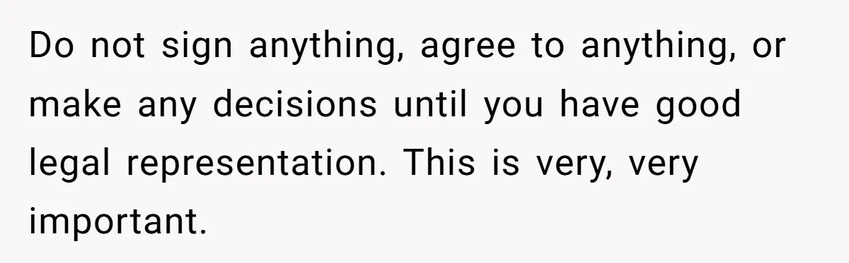 Do not sign anything, agree to anything, or make any decisions until you have good legal representation. This is very, very important.