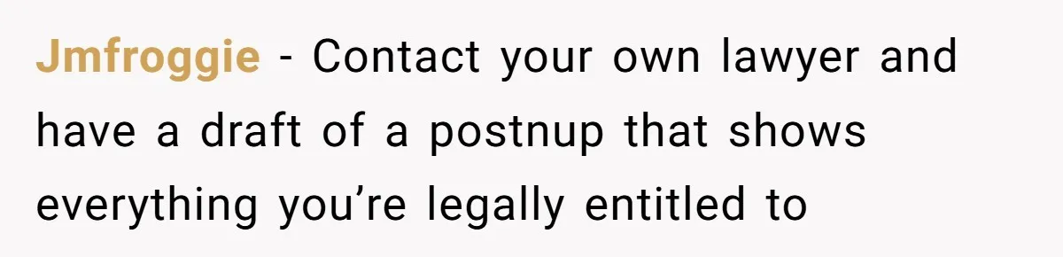 Jmfroggie − Contact your own lawyer and have a draft of a postnup that shows everything you’re legally entitled to