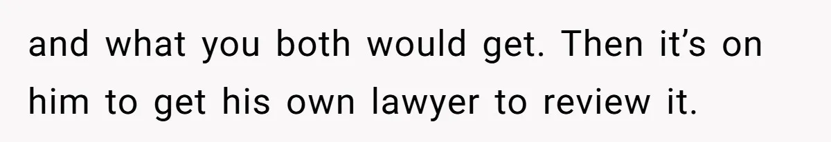 and what you both would get. Then it’s on him to get his own lawyer to review it.