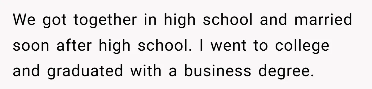 We got together in high school and married soon after high school. I went to college and graduated with a business degree.