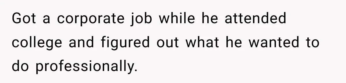 Got a corporate job while he attended college and figured out what he wanted to do professionally.