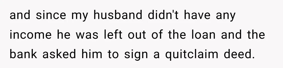 and since my husband didn't have any income he was left out of the loan and the bank asked him to sign a quitclaim deed.