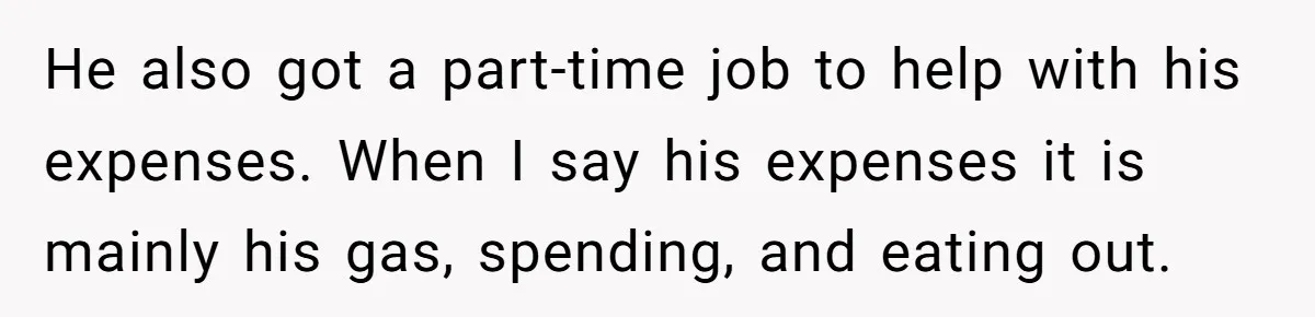 He also got a part-time job to help with his expenses. When I say his expenses it is mainly his gas, spending, and eating out.