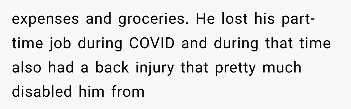 expenses and groceries. He lost his part-time job during COVID and during that time also had a back injury that pretty much disabled him from
