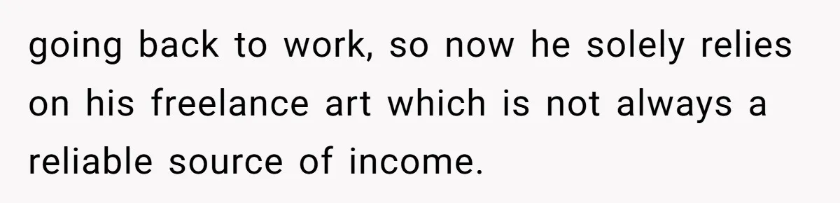 going back to work, so now he solely relies on his freelance art which is not always a reliable source of income.