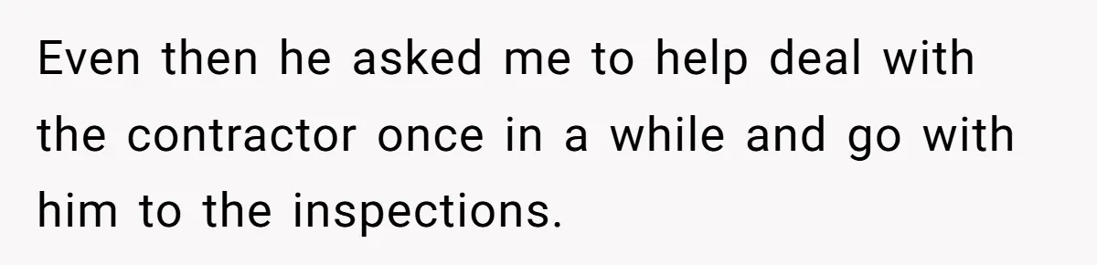 Even then he asked me to help deal with the contractor once in a while and go with him to the inspections.