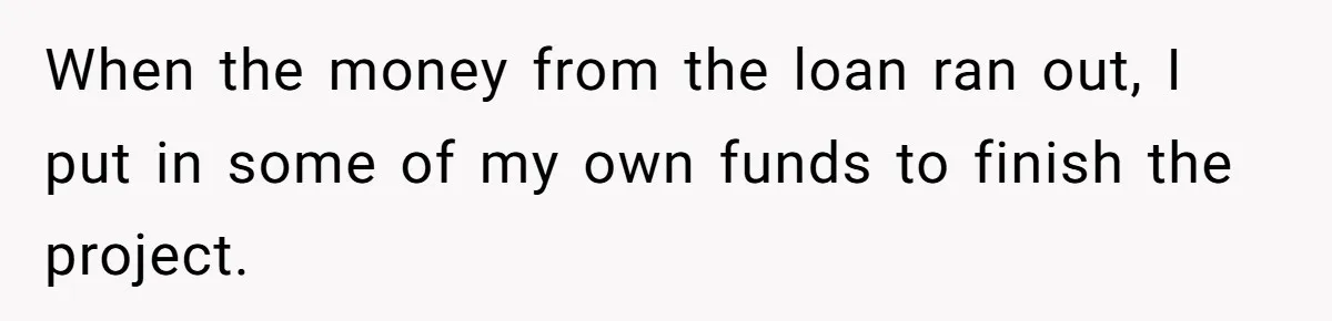 When the money from the loan ran out, I put in some of my own funds to finish the project.
