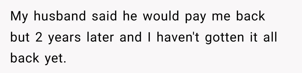 My husband said he would pay me back but 2 years later and I haven't gotten it all back yet.