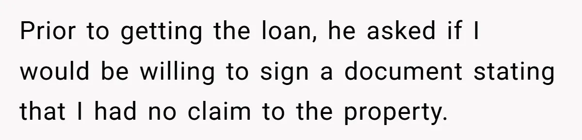 Prior to getting the loan, he asked if I would be willing to sign a document stating that I had no claim to the property.