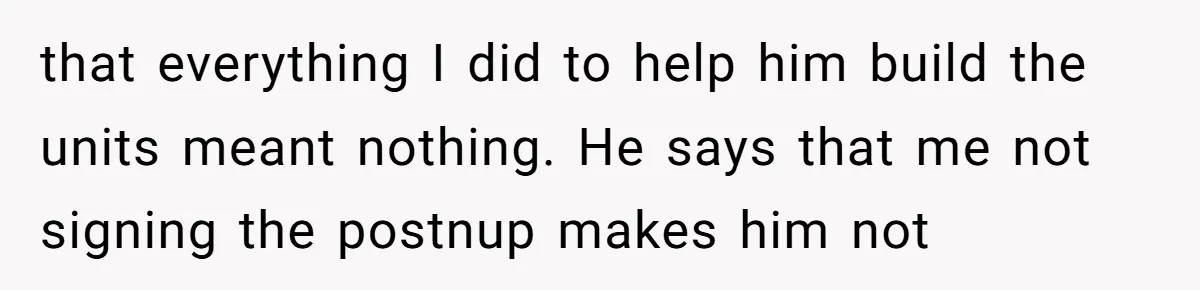 that everything I did to help him build the units meant nothing. He says that me not signing the postnup makes him not