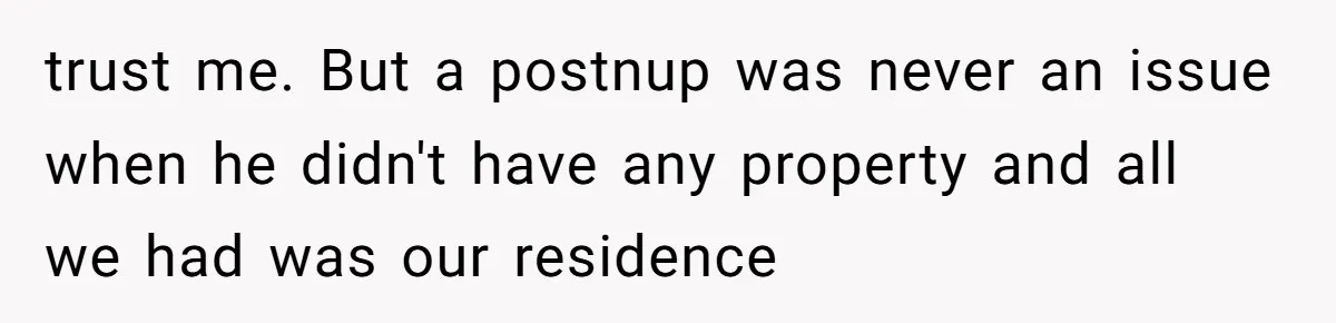 trust me. But a postnup was never an issue when he didn't have any property and all we had was our residence