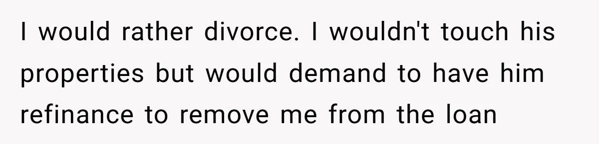 I would rather divorce. I wouldn't touch his properties but would demand to have him refinance to remove me from the loan