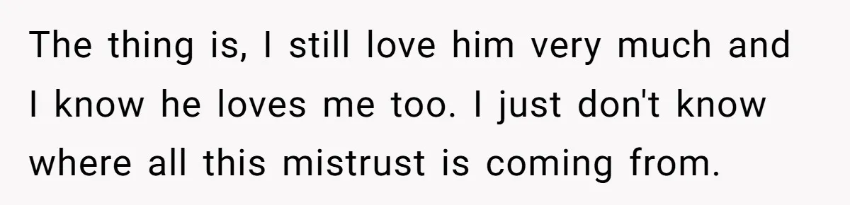The thing is, I still love him very much and I know he loves me too. I just don't know where all this mistrust is coming from.