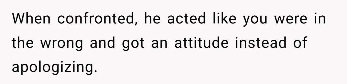 When confronted, he acted like you were in the wrong and got an attitude instead of apologizing.