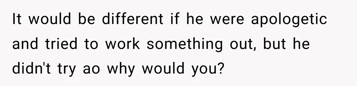 It would be different if he were apologetic and tried to work something out, but he didn't try ao why would you?