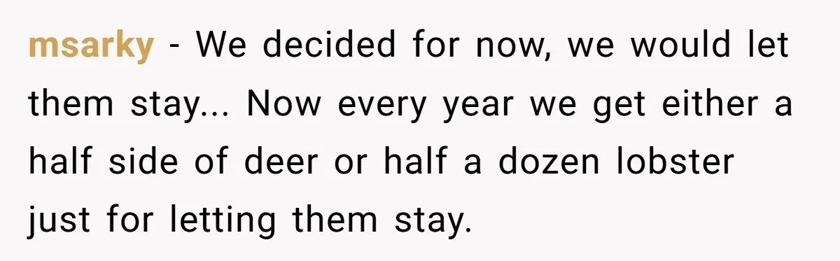 msarky − We decided for now, we would let them stay... Now every year we get either a half side of deer or half a dozen lobster just for letting...