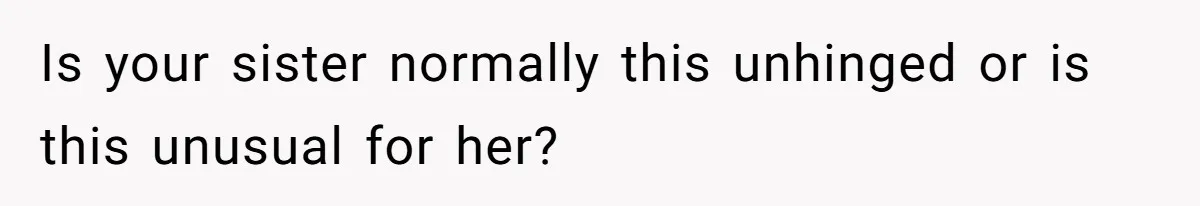 Is your sister normally this unhinged or is this unusual for her?