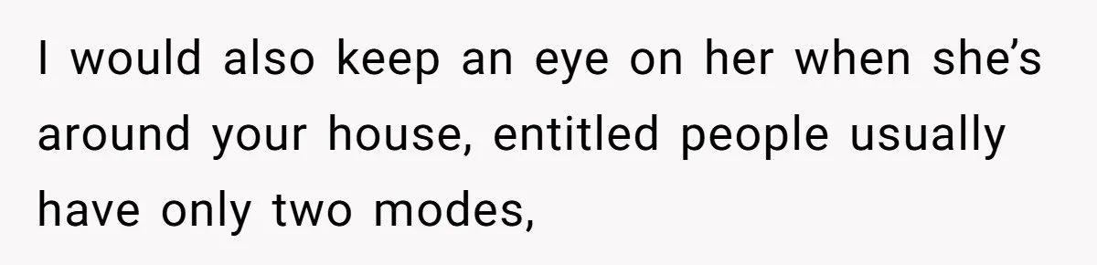 I would also keep an eye on her when she’s around your house, entitled people usually have only two modes,
