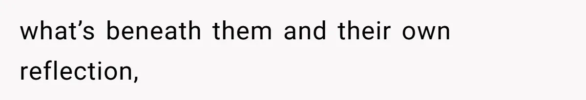 what’s beneath them and their own reflection,