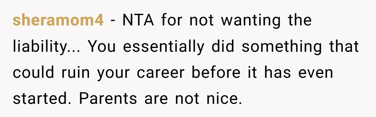 sheramom4 − NTA for not wanting the liability... You essentially did something that could ruin your career before it has even started. Parents are not nice.