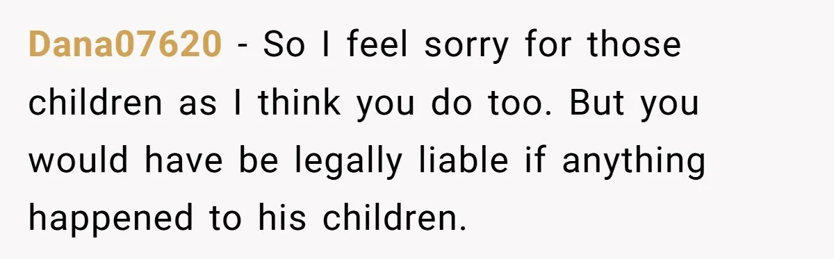 Dana07620 − So I feel sorry for those children as I think you do too. But you would have be legally liable if anything happened to his children.