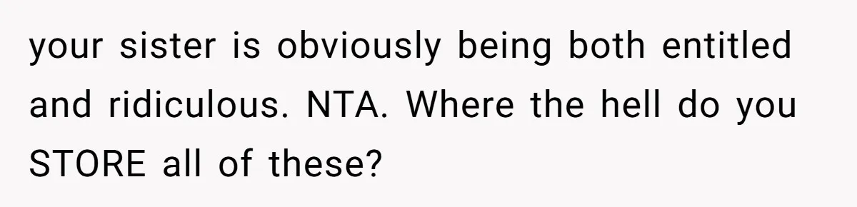 your sister is obviously being both entitled and ridiculous. NTA. Where the hell do you STORE all of these?