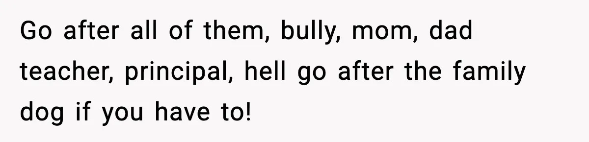 Go after all of them, bully, mom, dad teacher, principal, hell go after the family dog if you have to!