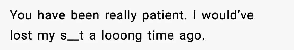 You have been really patient. I would’ve lost my s__t a looong time ago.