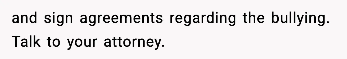 and sign agreements regarding the bullying. Talk to your attorney.