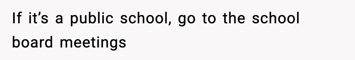 If it’s a public school, go to the school board meetings