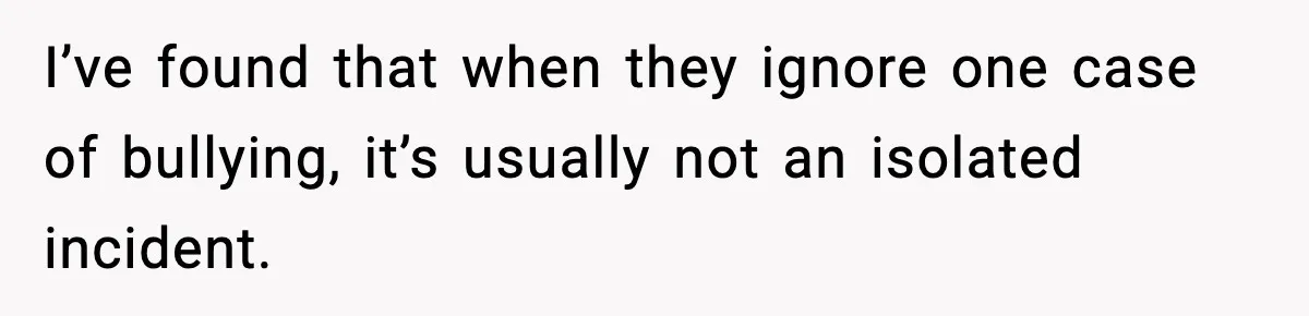 I’ve found that when they ignore one case of bullying, it’s usually not an isolated incident.