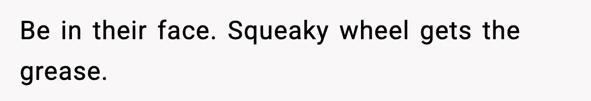 Be in their face. Squeaky wheel gets the grease.