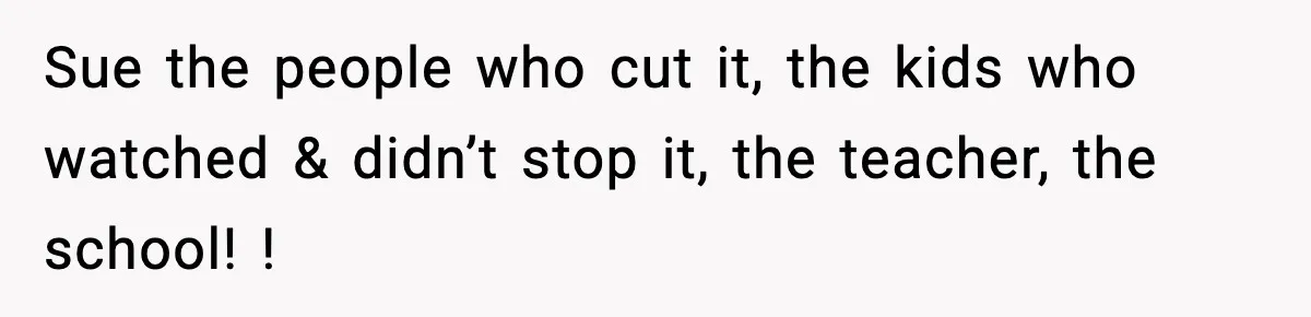 Sue the people who cut it, the kids who watched & didn’t stop it, the teacher, the school! !