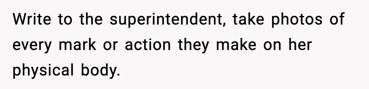 Write to the superintendent, take photos of every mark or action they make on her physical body.