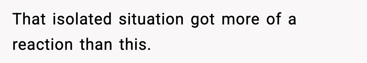That isolated situation got more of a reaction than this.