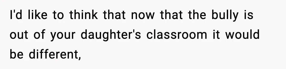 I'd like to think that now that the bully is out of your daughter's classroom it would be different,