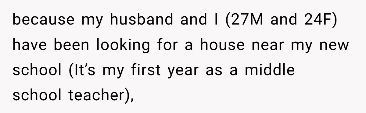 because my husband and I (27M and 24F) have been looking for a house near my new school (It’s my first year as a middle school teacher),