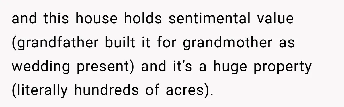 and this house holds sentimental value (grandfather built it for grandmother as wedding present) and it’s a huge property (literally hundreds of acres).