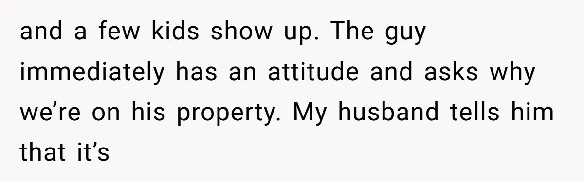 and a few kids show up. The guy immediately has an attitude and asks why we’re on his property. My husband tells him that it’s
