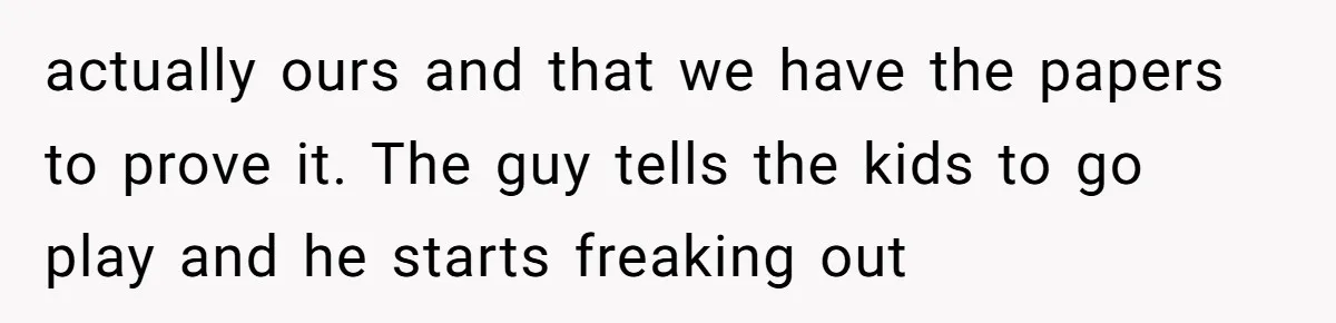 actually ours and that we have the papers to prove it. The guy tells the kids to go play and he starts freaking out
