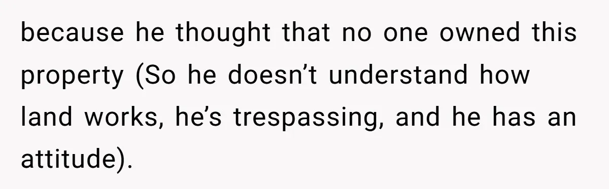 because he thought that no one owned this property (So he doesn’t understand how land works, he’s trespassing, and he has an attitude).