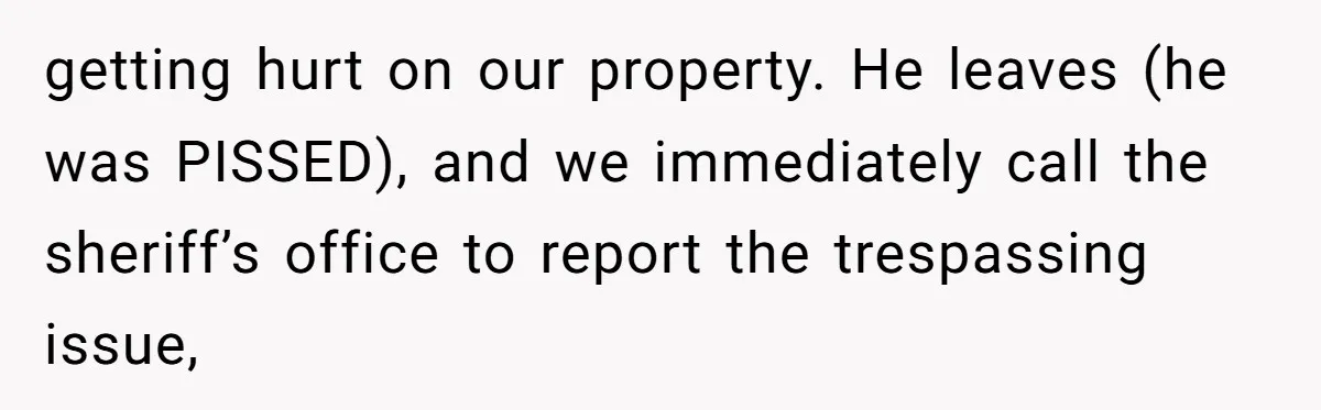 getting hurt on our property. He leaves (he was PISSED), and we immediately call the sheriff’s office to report the trespassing issue,